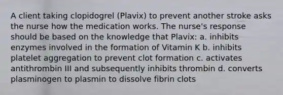 A client taking clopidogrel (Plavix) to prevent another stroke asks the nurse how the medication works. The nurse's response should be based on the knowledge that Plavix: a. inhibits enzymes involved in the formation of Vitamin K b. inhibits platelet aggregation to prevent clot formation c. activates antithrombin III and subsequently inhibits thrombin d. converts plasminogen to plasmin to dissolve fibrin clots