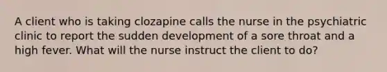 A client who is taking clozapine calls the nurse in the psychiatric clinic to report the sudden development of a sore throat and a high fever. What will the nurse instruct the client to do?