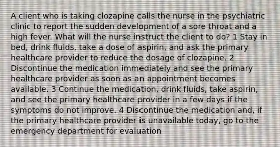 A client who is taking clozapine calls the nurse in the psychiatric clinic to report the sudden development of a sore throat and a high fever. What will the nurse instruct the client to do? 1 Stay in bed, drink fluids, take a dose of aspirin, and ask the primary healthcare provider to reduce the dosage of clozapine. 2 Discontinue the medication immediately and see the primary healthcare provider as soon as an appointment becomes available. 3 Continue the medication, drink fluids, take aspirin, and see the primary healthcare provider in a few days if the symptoms do not improve. 4 Discontinue the medication and, if the primary healthcare provider is unavailable today, go to the emergency department for evaluation