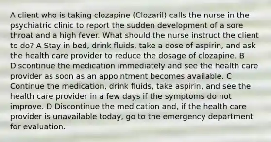 A client who is taking clozapine (Clozaril) calls the nurse in the psychiatric clinic to report the sudden development of a sore throat and a high fever. What should the nurse instruct the client to do? A Stay in bed, drink fluids, take a dose of aspirin, and ask the health care provider to reduce the dosage of clozapine. B Discontinue the medication immediately and see the health care provider as soon as an appointment becomes available. C Continue the medication, drink fluids, take aspirin, and see the health care provider in a few days if the symptoms do not improve. D Discontinue the medication and, if the health care provider is unavailable today, go to the emergency department for evaluation.