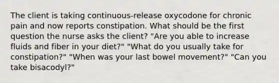 The client is taking continuous-release oxycodone for chronic pain and now reports constipation. What should be the first question the nurse asks the client? "Are you able to increase fluids and fiber in your diet?" "What do you usually take for constipation?" "When was your last bowel movement?" "Can you take bisacodyl?"