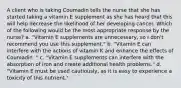 A client who is taking Coumadin tells the nurse that she has started taking a vitamin E supplement as she has heard that this will help decrease the likelihood of her developing cancer. Which of the following would be the most appropriate response by the nurse? a. "Vitamin E supplements are unnecessary, so I don't recommend you use this supplement." b. "Vitamin E can interfere with the actions of vitamin K and enhance the effects of Coumadin ." c. "Vitamin E supplements can interfere with the absorption of iron and create additional health problems." d. "Vitamin E must be used cautiously, as it is easy to experience a toxicity of this nutrient."