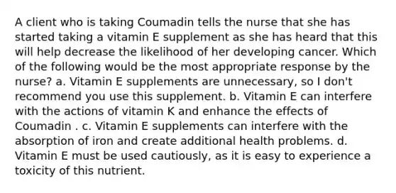 A client who is taking Coumadin tells the nurse that she has started taking a vitamin E supplement as she has heard that this will help decrease the likelihood of her developing cancer. Which of the following would be the most appropriate response by the nurse? a. Vitamin E supplements are unnecessary, so I don't recommend you use this supplement. b. Vitamin E can interfere with the actions of vitamin K and enhance the effects of Coumadin . c. Vitamin E supplements can interfere with the absorption of iron and create additional health problems. d. Vitamin E must be used cautiously, as it is easy to experience a toxicity of this nutrient.