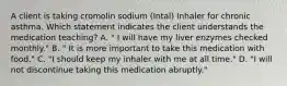 A client is taking cromolin sodium (Intal) Inhaler for chronic asthma. Which statement indicates the client understands the medication teaching? A. " I will have my liver enzymes checked monthly." B. " It is more important to take this medication with food." C. "I should keep my inhaler with me at all time." D. "I will not discontinue taking this medication abruptly."