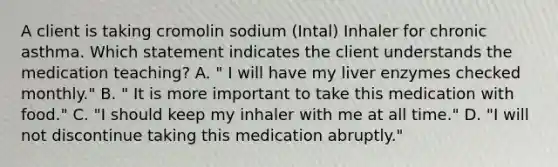 A client is taking cromolin sodium (Intal) Inhaler for chronic asthma. Which statement indicates the client understands the medication teaching? A. " I will have my liver enzymes checked monthly." B. " It is more important to take this medication with food." C. "I should keep my inhaler with me at all time." D. "I will not discontinue taking this medication abruptly."