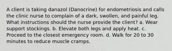 A client is taking danazol (Danocrine) for endometriosis and calls the clinic nurse to complain of a dark, swollen, and painful leg. What instructions should the nurse provide the client? a. Wear support stockings. b. Elevate both legs and apply heat. c. Proceed to the closest emergency room. d. Walk for 20 to 30 minutes to reduce muscle cramps.