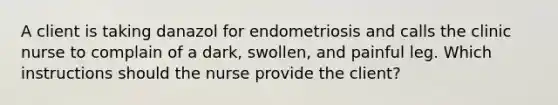 A client is taking danazol for endometriosis and calls the clinic nurse to complain of a dark, swollen, and painful leg. Which instructions should the nurse provide the client?