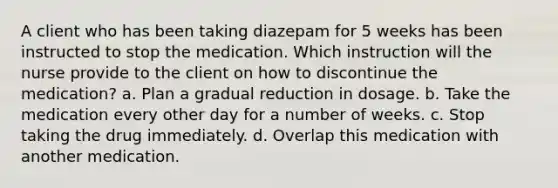 A client who has been taking diazepam for 5 weeks has been instructed to stop the medication. Which instruction will the nurse provide to the client on how to discontinue the medication? a. Plan a gradual reduction in dosage. b. Take the medication every other day for a number of weeks. c. Stop taking the drug immediately. d. Overlap this medication with another medication.