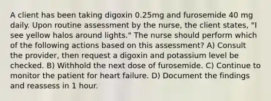 A client has been taking digoxin 0.25mg and furosemide 40 mg daily. Upon routine assessment by the nurse, the client states, "I see yellow halos around lights." The nurse should perform which of the following actions based on this assessment? A) Consult the provider, then request a digoxin and potassium level be checked. B) Withhold the next dose of furosemide. C) Continue to monitor the patient for heart failure. D) Document the findings and reassess in 1 hour.