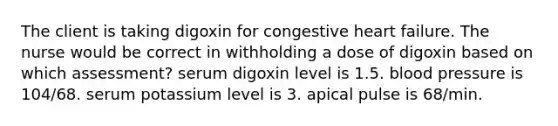 The client is taking digoxin for congestive heart failure. The nurse would be correct in withholding a dose of digoxin based on which assessment? serum digoxin level is 1.5. blood pressure is 104/68. serum potassium level is 3. apical pulse is 68/min.