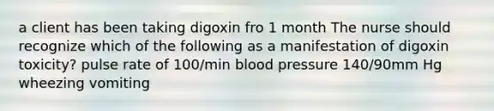 a client has been taking digoxin fro 1 month The nurse should recognize which of the following as a manifestation of digoxin toxicity? pulse rate of 100/min blood pressure 140/90mm Hg wheezing vomiting