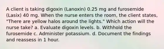 A client is taking digoxin (Lanoxin) 0.25 mg and furosemide (Lasix) 40 mg. When the nurse enters the room, the client states, "There are yellow halos around the lights." Which action will the nurse take? a. Evaluate digoxin levels. b. Withhold the furosemide c. Administer potassium. d. Document the findings and reassess in 1 hour.