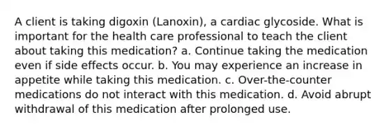 A client is taking digoxin (Lanoxin), a cardiac glycoside. What is important for the health care professional to teach the client about taking this medication? a. Continue taking the medication even if side effects occur. b. You may experience an increase in appetite while taking this medication. c. Over-the-counter medications do not interact with this medication. d. Avoid abrupt withdrawal of this medication after prolonged use.