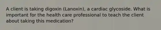 A client is taking digoxin (Lanoxin), a cardiac glycoside. What is important for the health care professional to teach the client about taking this medication?