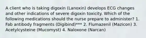 A client who is taking digoxin (Lanoxin) develops ECG changes and other indications of severe digoxin toxicity. Which of the following medications should the nurse prepare to administer? 1. Fab antibody fragments (Digibind)*** 2. Flumazenil (Mazicon) 3. Acetylcysteine (Mucomyst) 4. Naloxone (Narcan)