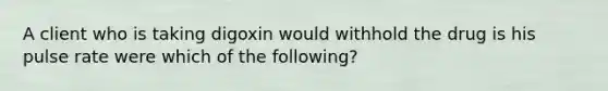 A client who is taking digoxin would withhold the drug is his pulse rate were which of the following?