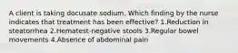 A client is taking docusate sodium. Which finding by the nurse indicates that treatment has been effective? 1.Reduction in steatorrhea 2.Hematest-negative stools 3.Regular bowel movements 4.Absence of abdominal pain