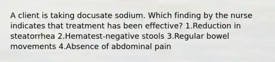 A client is taking docusate sodium. Which finding by the nurse indicates that treatment has been effective? 1.Reduction in steatorrhea 2.Hematest-negative stools 3.Regular bowel movements 4.Absence of abdominal pain