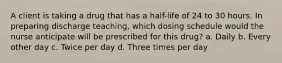 A client is taking a drug that has a half-life of 24 to 30 hours. In preparing discharge teaching, which dosing schedule would the nurse anticipate will be prescribed for this drug? a. Daily b. Every other day c. Twice per day d. Three times per day