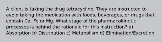 A client is taking the drug tetracycline. They are instructed to avoid taking the medication with foods, beverages, or drugs that contain Ca, Fe or Mg. What stage of the pharmacokinetic processes is behind the rationale for this instruction? a) Absorption b) Distribution c) Metabolism d) Elimination/Excretion