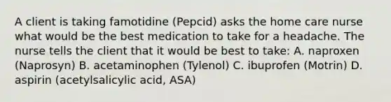 A client is taking famotidine (Pepcid) asks the home care nurse what would be the best medication to take for a headache. The nurse tells the client that it would be best to take: A. naproxen (Naprosyn) B. acetaminophen (Tylenol) C. ibuprofen (Motrin) D. aspirin (acetylsalicylic acid, ASA)