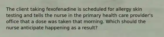 The client taking fexofenadine is scheduled for allergy skin testing and tells the nurse in the primary health care provider's office that a dose was taken that morning. Which should the nurse anticipate happening as a result?