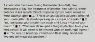 A client who has been taking flunisolide (AeroBid), two inhalations a day, for treatment of asthma. has painful, white patches in his mouth. Which response by the nurse would be most appropriate? ■ 1. "This is an anticipated adverse effect of your medication. It should go away in a couple of weeks." ■ 2. "You are using your inhaler too much and it has irritated your mouth." ■ 3. "You have developed a fungal infection from your medication. It will need to be treated with an antifungal agent." ■ 4. "Be sure to brush your teeth and floss daily. Good oral hygiene will treat this problem."