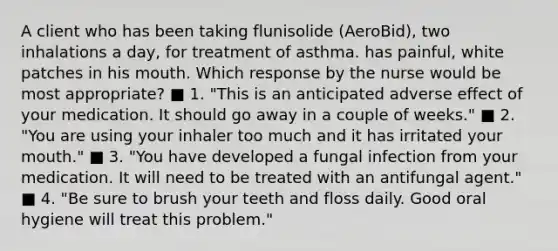 A client who has been taking flunisolide (AeroBid), two inhalations a day, for treatment of asthma. has painful, white patches in his mouth. Which response by the nurse would be most appropriate? ■ 1. "This is an anticipated adverse effect of your medication. It should go away in a couple of weeks." ■ 2. "You are using your inhaler too much and it has irritated your mouth." ■ 3. "You have developed a fungal infection from your medication. It will need to be treated with an antifungal agent." ■ 4. "Be sure to brush your teeth and floss daily. Good oral hygiene will treat this problem."