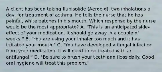 A client has been taking flunisolide (Aerobid), two inhalations a day, for treatment of asthma. He tells the nurse that he has painful, white patches in his mouth. Which response by the nurse would be the most appropriate? A. "This is an anticipated side-effect of your medication. It should go away in a couple of weeks." B. "You are using your inhaler too much and it has irritated your mouth." C. "You have developed a fungal infection from your medication. It will need to be treated with an antifungal." D. "Be sure to brush your teeth and floss daily. Good oral hygiene will treat this problem."