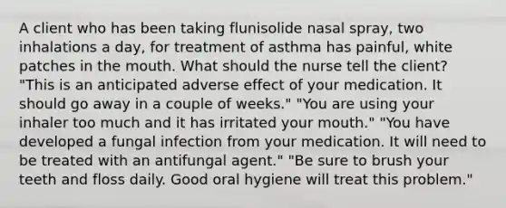 A client who has been taking flunisolide nasal spray, two inhalations a day, for treatment of asthma has painful, white patches in the mouth. What should the nurse tell the client? "This is an anticipated adverse effect of your medication. It should go away in a couple of weeks." "You are using your inhaler too much and it has irritated your mouth." "You have developed a fungal infection from your medication. It will need to be treated with an antifungal agent." "Be sure to brush your teeth and floss daily. Good oral hygiene will treat this problem."