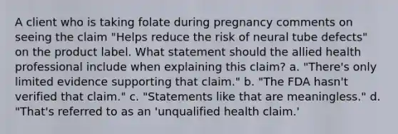 A client who is taking folate during pregnancy comments on seeing the claim "Helps reduce the risk of neural tube defects" on the product label. What statement should the allied health professional include when explaining this claim? a. "There's only limited evidence supporting that claim." b. "The FDA hasn't verified that claim." c. "Statements like that are meaningless." d. "That's referred to as an 'unqualified health claim.'