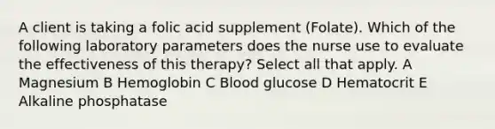 A client is taking a folic acid supplement (Folate). Which of the following laboratory parameters does the nurse use to evaluate the effectiveness of this therapy? Select all that apply. A Magnesium B Hemoglobin C Blood glucose D Hematocrit E Alkaline phosphatase