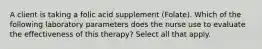 A client is taking a folic acid supplement (Folate). Which of the following laboratory parameters does the nurse use to evaluate the effectiveness of this therapy? Select all that apply.