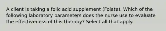 A client is taking a folic acid supplement (Folate). Which of the following laboratory parameters does the nurse use to evaluate the effectiveness of this therapy? Select all that apply.