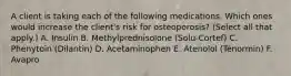 A client is taking each of the following medications. Which ones would increase the client's risk for osteoporosis? (Select all that apply.) A. Insulin B. Methylprednisolone (Solu-Cortef) C. Phenytoin (Dilantin) D. Acetaminophen E. Atenolol (Tenormin) F. Avapro