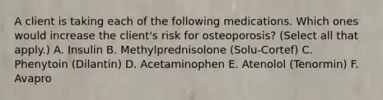 A client is taking each of the following medications. Which ones would increase the client's risk for osteoporosis? (Select all that apply.) A. Insulin B. Methylprednisolone (Solu-Cortef) C. Phenytoin (Dilantin) D. Acetaminophen E. Atenolol (Tenormin) F. Avapro