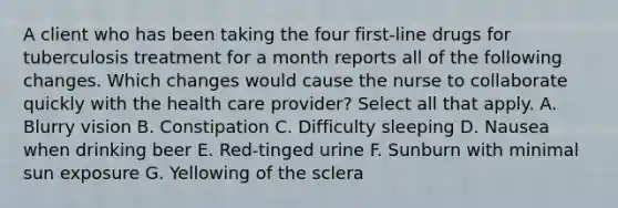 A client who has been taking the four first-line drugs for tuberculosis treatment for a month reports all of the following changes. Which changes would cause the nurse to collaborate quickly with the health care provider? Select all that apply. A. Blurry vision B. Constipation C. Difficulty sleeping D. Nausea when drinking beer E. Red-tinged urine F. Sunburn with minimal sun exposure G. Yellowing of the sclera