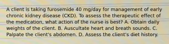 A client is taking furosemide 40 mg/day for management of early chronic kidney disease (CKD). To assess the therapeutic effect of the medication, what action of the nurse is best? A. Obtain daily weights of the client. B. Auscultate heart and breath sounds. C. Palpate the client's abdomen. D. Assess the client's diet history.