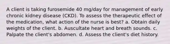 A client is taking furosemide 40 mg/day for management of early chronic kidney disease (CKD). To assess the therapeutic effect of the medication, what action of the nurse is best? a. Obtain daily weights of the client. b. Auscultate heart and breath sounds. c. Palpate the client's abdomen. d. Assess the client's diet history.