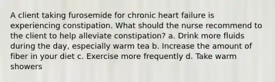 A client taking furosemide for chronic heart failure is experiencing constipation. What should the nurse recommend to the client to help alleviate constipation? a. Drink more fluids during the day, especially warm tea b. Increase the amount of fiber in your diet c. Exercise more frequently d. Take warm showers