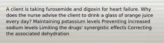 A client is taking furosemide and digoxin for heart failure. Why does the nurse advise the client to drink a glass of orange juice every day? Maintaining potassium levels Preventing increased sodium levels Limiting the drugs' synergistic effects Correcting the associated dehydration