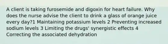 A client is taking furosemide and digoxin for heart failure. Why does the nurse advise the client to drink a glass of orange juice every day?1 Maintaining potassium levels 2 Preventing increased sodium levels 3 Limiting the drugs' synergistic effects 4 Correcting the associated dehydration