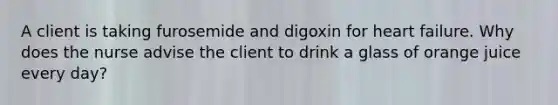 A client is taking furosemide and digoxin for heart failure. Why does the nurse advise the client to drink a glass of orange juice every day?