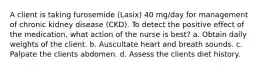 A client is taking furosemide (Lasix) 40 mg/day for management of chronic kidney disease (CKD). To detect the positive effect of the medication, what action of the nurse is best? a. Obtain daily weights of the client. b. Auscultate heart and breath sounds. c. Palpate the clients abdomen. d. Assess the clients diet history.