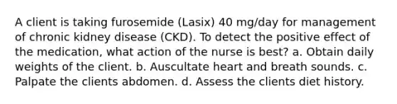 A client is taking furosemide (Lasix) 40 mg/day for management of chronic kidney disease (CKD). To detect the positive effect of the medication, what action of the nurse is best? a. Obtain daily weights of the client. b. Auscultate heart and breath sounds. c. Palpate the clients abdomen. d. Assess the clients diet history.