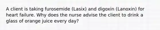 A client is taking furosemide (Lasix) and digoxin (Lanoxin) for heart failure. Why does the nurse advise the client to drink a glass of orange juice every day?