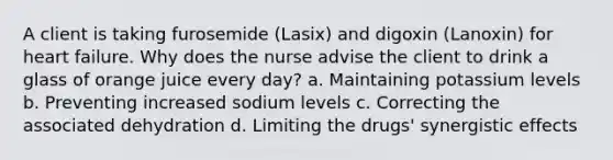 A client is taking furosemide (Lasix) and digoxin (Lanoxin) for heart failure. Why does the nurse advise the client to drink a glass of orange juice every day? a. Maintaining potassium levels b. Preventing increased sodium levels c. Correcting the associated dehydration d. Limiting the drugs' synergistic effects