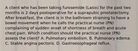 A client who has been taking furosemide (Lasix) for the past two months is 2 days postoperative for a suprapubic prostatectomy. After breakfast, the client is in the bathroom straining to have a bowel movement when he calls the practical nurse (PN) complaining of sudden onset of shortness of breath and acute chest pain. Which condition should the practical nurse (PN) assess the client? A. Pulmonary embolism. B. Pulmonary edema. C. Stable angina pectoris. D. Gastroesophageal reflux.