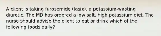 A client is taking furosemide (lasix), a potassium-wasting diuretic. The MD has ordered a low salt, high potassium diet. The nurse should advise the client to eat or drink which of the following foods daily?