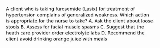 A client who is taking furosemide (Lasix) for treatment of hypertension complains of generalized weakness. Which action is appropriate for the nurse to take? A. Ask the client about loose stools B. Assess for facial muscle spasms C. Suggest that the heath care provider order electrolyte labs D. Recommend the client avoid drinking orange juice with meals